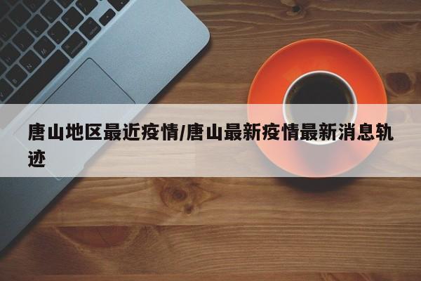 唐山地区最近疫情/唐山最新疫情最新消息轨迹