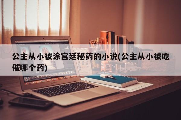 公主从小被涂宫廷秘药的小说(公主从小被吃催哪个药)