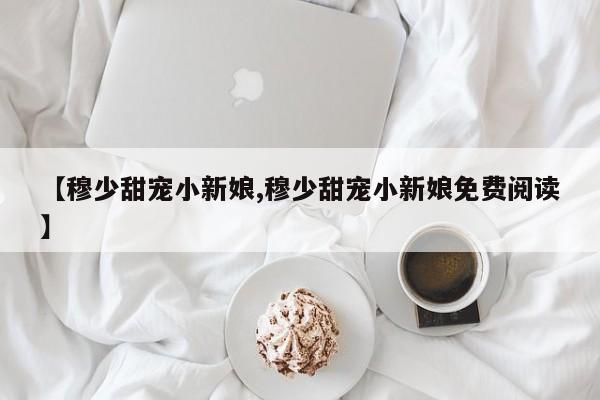 【穆少甜宠小新娘,穆少甜宠小新娘免费阅读】