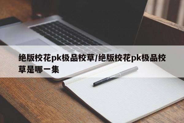 绝版校花pk极品校草/绝版校花pk极品校草是哪一集