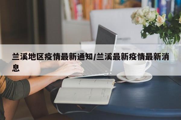 兰溪地区疫情最新通知/兰溪最新疫情最新消息