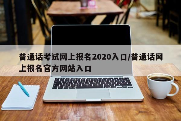 普通话考试网上报名2020入口/普通话网上报名官方网站入口
