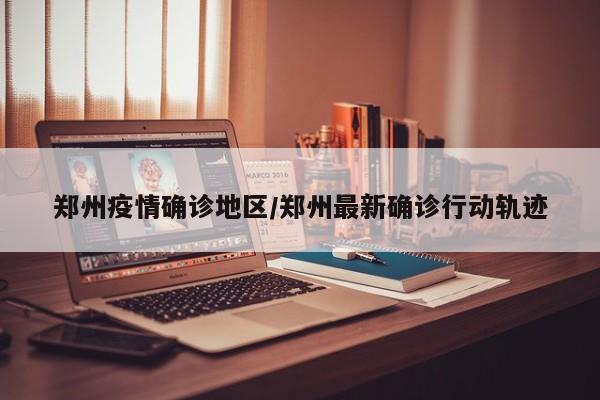 郑州疫情确诊地区/郑州最新确诊行动轨迹