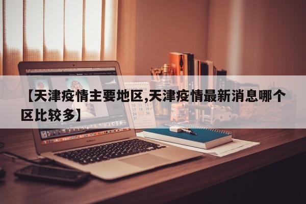【天津疫情主要地区,天津疫情最新消息哪个区比较多】